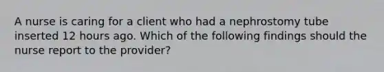 A nurse is caring for a client who had a nephrostomy tube inserted 12 hours ago. Which of the following findings should the nurse report to the provider?