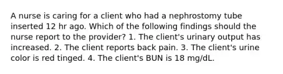 A nurse is caring for a client who had a nephrostomy tube inserted 12 hr ago. Which of the following findings should the nurse report to the provider? 1. The client's urinary output has increased. 2. The client reports back pain. 3. The client's urine color is red tinged. 4. The client's BUN is 18 mg/dL.