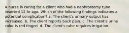 A nurse is caring for a client who had a nephrostomy tube inserted 12 hr ago. Which of the following findings indicates a potential complication? a. The client's urinary output has increased. b. The client reports back pain. c. The client's urine color is red tinged. d. The client's tube requires irrigation.