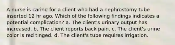 A nurse is caring for a client who had a nephrostomy tube inserted 12 hr ago. Which of the following findings indicates a potential complication? a. The client's urinary output has increased. b. The client reports back pain. c. The client's urine color is red tinged. d. The client's tube requires irrigation.