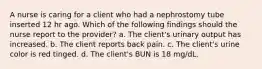 A nurse is caring for a client who had a nephrostomy tube inserted 12 hr ago. Which of the following findings should the nurse report to the provider? a. The client's urinary output has increased. b. The client reports back pain. c. The client's urine color is red tinged. d. The client's BUN is 18 mg/dL.