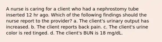 A nurse is caring for a client who had a nephrostomy tube inserted 12 hr ago. Which of the following findings should the nurse report to the provider? a. The client's urinary output has increased. b. The client reports back pain. c. The client's urine color is red tinged. d. The client's BUN is 18 mg/dL.