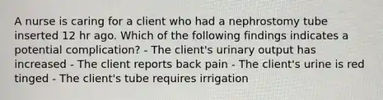 A nurse is caring for a client who had a nephrostomy tube inserted 12 hr ago. Which of the following findings indicates a potential complication? - The client's urinary output has increased - The client reports back pain - The client's urine is red tinged - The client's tube requires irrigation