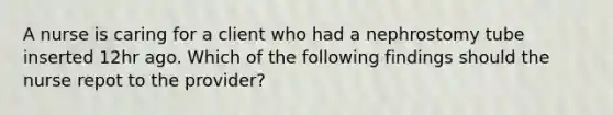 A nurse is caring for a client who had a nephrostomy tube inserted 12hr ago. Which of the following findings should the nurse repot to the provider?