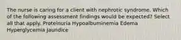 The nurse is caring for a client with nephrotic syndrome. Which of the following assessment findings would be expected? Select all that apply. Proteinuria Hypoalbuminemia Edema Hyperglycemia Jaundice