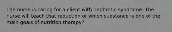 The nurse is caring for a client with nephrotic syndrome. The nurse will teach that reduction of which substance is one of the main goals of nutrition therapy?