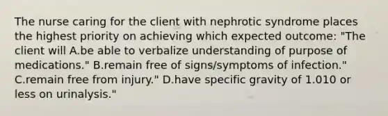 The nurse caring for the client with nephrotic syndrome places the highest priority on achieving which expected outcome: "The client will A.be able to verbalize understanding of purpose of medications." B.remain free of signs/symptoms of infection." C.remain free from injury." D.have specific gravity of 1.010 or less on urinalysis."