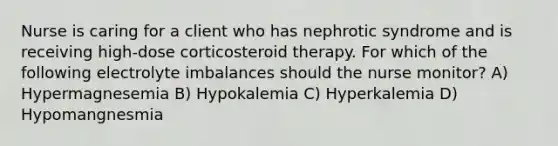 Nurse is caring for a client who has nephrotic syndrome and is receiving high-dose corticosteroid therapy. For which of the following electrolyte imbalances should the nurse monitor? A) Hypermagnesemia B) Hypokalemia C) Hyperkalemia D) Hypomangnesmia