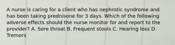 A nurse is caring for a client who has nephrotic syndrome and has been taking prednisone for 3 days. Which of the following adverse effects should the nurse monitor for and report to the provider? A. Sore throat B. Frequent stools C. Hearing loss D. Tremors