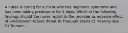 A nurse is caring for a client who has nephrotic syndrome and has been taking prednisone for 3 days. Which of the following findings should the nurse report to the provider as adverse effect of prednisone? A)Sore throat B) Frequent stools C) Hearing loss D) Tremors