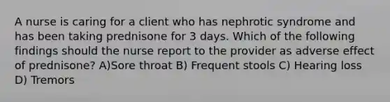 A nurse is caring for a client who has nephrotic syndrome and has been taking prednisone for 3 days. Which of the following findings should the nurse report to the provider as adverse effect of prednisone? A)Sore throat B) Frequent stools C) Hearing loss D) Tremors