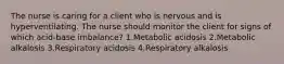 The nurse is caring for a client who is nervous and is hyperventilating. The nurse should monitor the client for signs of which acid-base imbalance? 1.Metabolic acidosis 2.Metabolic alkalosis 3.Respiratory acidosis 4.Respiratory alkalosis