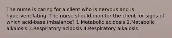 The nurse is caring for a client who is nervous and is hyperventilating. The nurse should monitor the client for signs of which acid-base imbalance? 1.Metabolic acidosis 2.Metabolic alkalosis 3.Respiratory acidosis 4.Respiratory alkalosis