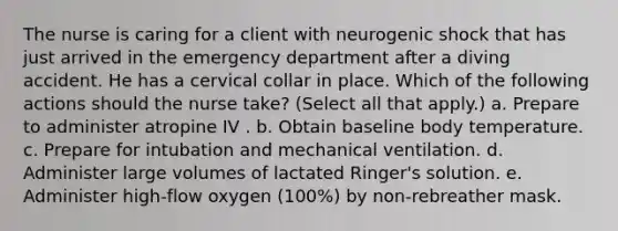 The nurse is caring for a client with neurogenic shock that has just arrived in the emergency department after a diving accident. He has a cervical collar in place. Which of the following actions should the nurse take? (Select all that apply.) a. Prepare to administer atropine IV . b. Obtain baseline body temperature. c. Prepare for intubation and mechanical ventilation. d. Administer large volumes of lactated Ringer's solution. e. Administer high-flow oxygen (100%) by non-rebreather mask.