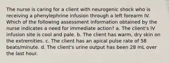 The nurse is caring for a client with neurogenic shock who is receiving a phenylephrine infusion through a left forearm IV. Which of the following assessment information obtained by the nurse indicates a need for immediate action? a. The client's IV infusion site is cool and pale. b. The client has warm, dry skin on the extremities. c. The client has an apical pulse rate of 58 beats/minute. d. The client's urine output has been 28 mL over the last hour.