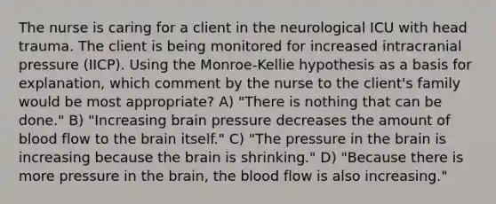 The nurse is caring for a client in the neurological ICU with head trauma. The client is being monitored for increased intracranial pressure (IICP). Using the Monroe-Kellie hypothesis as a basis for explanation, which comment by the nurse to the client's family would be most appropriate? A) "There is nothing that can be done." B) "Increasing brain pressure decreases the amount of blood flow to the brain itself." C) "The pressure in the brain is increasing because the brain is shrinking." D) "Because there is more pressure in the brain, the blood flow is also increasing."