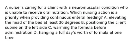 A nurse is caring for a client with a neuromuscular condition who is unable to receive oral nutrition. Which nursing action is a priority when providing continuous enteral feeding? A. elevating the head of the bed at least 30 degrees B. positioning the client supine on the left side C. warming the formula before administration D. hanging a full day's worth of formula at one time