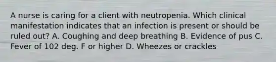 A nurse is caring for a client with neutropenia. Which clinical manifestation indicates that an infection is present or should be ruled out? A. Coughing and deep breathing B. Evidence of pus C. Fever of 102 deg. F or higher D. Wheezes or crackles