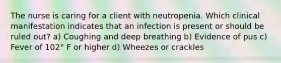 The nurse is caring for a client with neutropenia. Which clinical manifestation indicates that an infection is present or should be ruled out? a) Coughing and deep breathing b) Evidence of pus c) Fever of 102° F or higher d) Wheezes or crackles