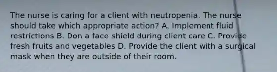 The nurse is caring for a client with neutropenia. The nurse should take which appropriate action? A. Implement fluid restrictions B. Don a face shield during client care C. Provide fresh fruits and vegetables D. Provide the client with a surgical mask when they are outside of their room.