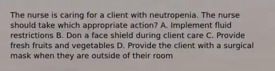 The nurse is caring for a client with neutropenia. The nurse should take which appropriate action? A. Implement fluid restrictions B. Don a face shield during client care C. Provide fresh fruits and vegetables D. Provide the client with a surgical mask when they are outside of their room