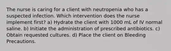 The nurse is caring for a client with neutropenia who has a suspected infection. Which intervention does the nurse implement first? a) Hydrate the client with 1000 mL of IV normal saline. b) Initiate the administration of prescribed antibiotics. c) Obtain requested cultures. d) Place the client on Bleeding Precautions.