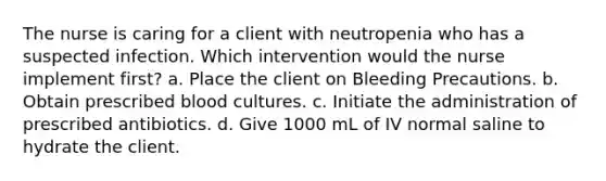 The nurse is caring for a client with neutropenia who has a suspected infection. Which intervention would the nurse implement first? a. Place the client on Bleeding Precautions. b. Obtain prescribed blood cultures. c. Initiate the administration of prescribed antibiotics. d. Give 1000 mL of IV normal saline to hydrate the client.