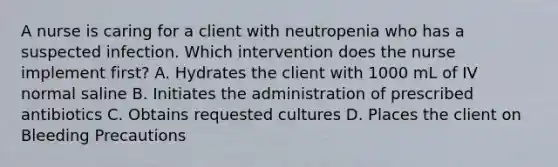 A nurse is caring for a client with neutropenia who has a suspected infection. Which intervention does the nurse implement first? A. Hydrates the client with 1000 mL of IV normal saline B. Initiates the administration of prescribed antibiotics C. Obtains requested cultures D. Places the client on Bleeding Precautions