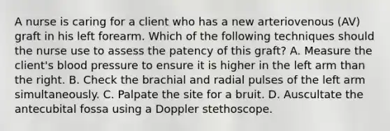 A nurse is caring for a client who has a new arteriovenous (AV) graft in his left forearm. Which of the following techniques should the nurse use to assess the patency of this graft? A. Measure the client's blood pressure to ensure it is higher in the left arm than the right. B. Check the brachial and radial pulses of the left arm simultaneously. C. Palpate the site for a bruit. D. Auscultate the antecubital fossa using a Doppler stethoscope.