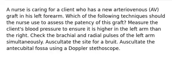 A nurse is caring for a client who has a new arteriovenous (AV) graft in his left forearm. Which of the following techniques should the nurse use to assess the patency of this graft? Measure the client's blood pressure to ensure it is higher in the left arm than the right. Check the brachial and radial pulses of the left arm simultaneously. Auscultate the site for a bruit. Auscultate the antecubital fossa using a Doppler stethoscope.