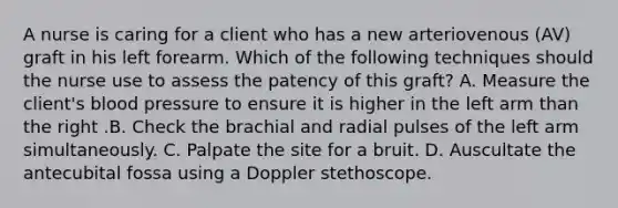 A nurse is caring for a client who has a new arteriovenous (AV) graft in his left forearm. Which of the following techniques should the nurse use to assess the patency of this graft? A. Measure the client's blood pressure to ensure it is higher in the left arm than the right .B. Check the brachial and radial pulses of the left arm simultaneously. C. Palpate the site for a bruit. D. Auscultate the antecubital fossa using a Doppler stethoscope.