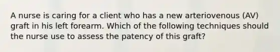 A nurse is caring for a client who has a new arteriovenous (AV) graft in his left forearm. Which of the following techniques should the nurse use to assess the patency of this graft?