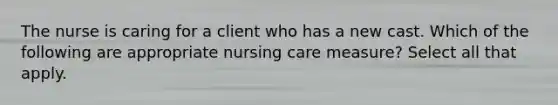 The nurse is caring for a client who has a new cast. Which of the following are appropriate nursing care measure? Select all that apply.