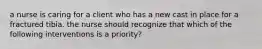 a nurse is caring for a client who has a new cast in place for a fractured tibia. the nurse should recognize that which of the following interventions is a priority?