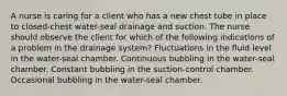 A nurse is caring for a client who has a new chest tube in place to closed-chest water-seal drainage and suction. The nurse should observe the client for which of the following indications of a problem in the drainage system? Fluctuations in the fluid level in the water-seal chamber. Continuous bubbling in the water-seal chamber. Constant bubbling in the suction-control chamber. Occasional bubbling in the water-seal chamber.