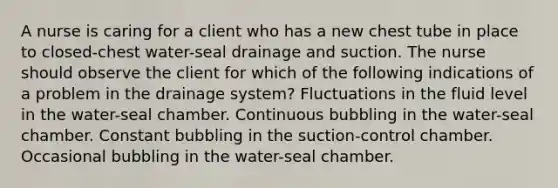 A nurse is caring for a client who has a new chest tube in place to closed-chest water-seal drainage and suction. The nurse should observe the client for which of the following indications of a problem in the drainage system? Fluctuations in the fluid level in the water-seal chamber. Continuous bubbling in the water-seal chamber. Constant bubbling in the suction-control chamber. Occasional bubbling in the water-seal chamber.