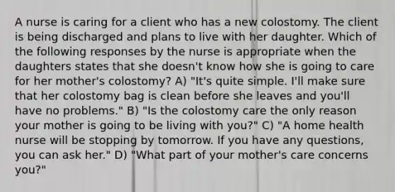 A nurse is caring for a client who has a new colostomy. The client is being discharged and plans to live with her daughter. Which of the following responses by the nurse is appropriate when the daughters states that she doesn't know how she is going to care for her mother's colostomy? A) "It's quite simple. I'll make sure that her colostomy bag is clean before she leaves and you'll have no problems." B) "Is the colostomy care the only reason your mother is going to be living with you?" C) "A home health nurse will be stopping by tomorrow. If you have any questions, you can ask her." D) "What part of your mother's care concerns you?"