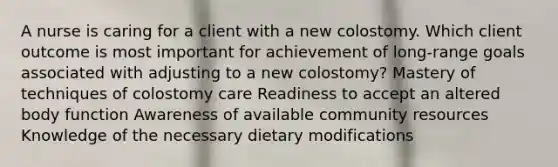 A nurse is caring for a client with a new colostomy. Which client outcome is most important for achievement of long-range goals associated with adjusting to a new colostomy? Mastery of techniques of colostomy care Readiness to accept an altered body function Awareness of available community resources Knowledge of the necessary dietary modifications