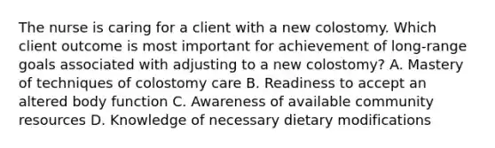 The nurse is caring for a client with a new colostomy. Which client outcome is most important for achievement of long-range goals associated with adjusting to a new colostomy? A. Mastery of techniques of colostomy care B. Readiness to accept an altered body function C. Awareness of available community resources D. Knowledge of necessary dietary modifications