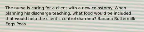 The nurse is caring for a client with a new colostomy. When planning his discharge teaching, what food would be included that would help the client's control diarrhea? Banana Buttermilk Eggs Peas