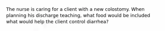 The nurse is caring for a client with a new colostomy. When planning his discharge teaching, what food would be included what would help the client control diarrhea?