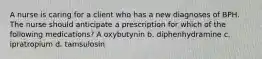 A nurse is caring for a client who has a new diagnoses of BPH. The nurse should anticipate a prescription for which of the following medications? A oxybutynin b. diphenhydramine c. ipratropium d. tamsulosin