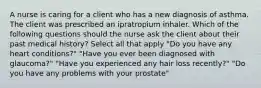 A nurse is caring for a client who has a new diagnosis of asthma. The client was prescribed an ipratropium inhaler. Which of the following questions should the nurse ask the client about their past medical history? Select all that apply "Do you have any heart conditions?" "Have you ever been diagnosed with glaucoma?" "Have you experienced any hair loss recently?" "Do you have any problems with your prostate"