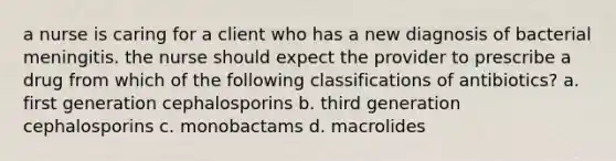 a nurse is caring for a client who has a new diagnosis of bacterial meningitis. the nurse should expect the provider to prescribe a drug from which of the following classifications of antibiotics? a. first generation cephalosporins b. third generation cephalosporins c. monobactams d. macrolides