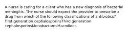 A nurse is caring for a client who has a new diagnosis of bacterial meningitis. The nurse should expect the provider to prescribe a drug from which of the following classifications of antibiotics? First generation cephalosporinsThird generation cephalosporinsMonobactamsMacrolides