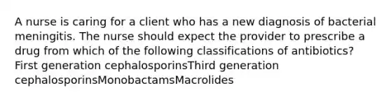 A nurse is caring for a client who has a new diagnosis of bacterial meningitis. The nurse should expect the provider to prescribe a drug from which of the following classifications of antibiotics? First generation cephalosporinsThird generation cephalosporinsMonobactamsMacrolides