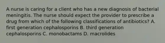 A nurse is caring for a client who has a new diagnosis of bacterial meningitis. The nurse should expect the provider to prescribe a drug from which of the following classifications of antibiotics? A. first generation cephalosporins B. third generation cephalosporins C. monobactams D. macrolides