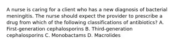 A nurse is caring for a client who has a new diagnosis of bacterial meningitis. The nurse should expect the provider to prescribe a drug from which of the following classifications of antibiotics? A. First-generation cephalosporins B. Third-generation cephalosporins C. Monobactams D. Macrolides