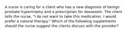 A nurse is caring for a client who has a new diagnosis of benign prostate hypertrophy and a prescription for doxazosin. The client tells the nurse, "I do not want to take this medication. I would prefer a natural therapy." Which of the following supplements should the nurse suggest the clients discuss with the provider?