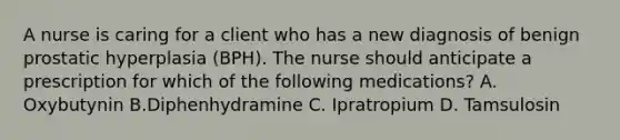 A nurse is caring for a client who has a new diagnosis of benign prostatic hyperplasia (BPH). The nurse should anticipate a prescription for which of the following medications? A. Oxybutynin B.Diphenhydramine C. Ipratropium D. Tamsulosin